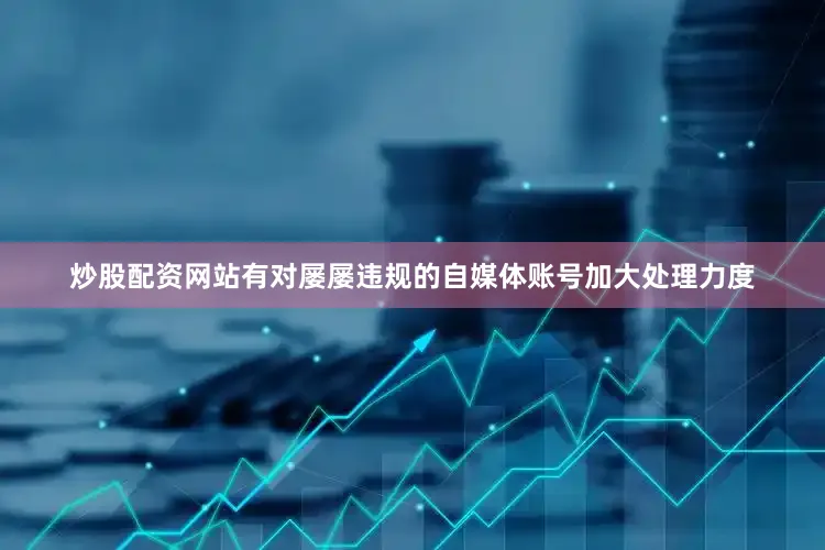 炒股配资网站有对屡屡违规的自媒体账号加大处理力度