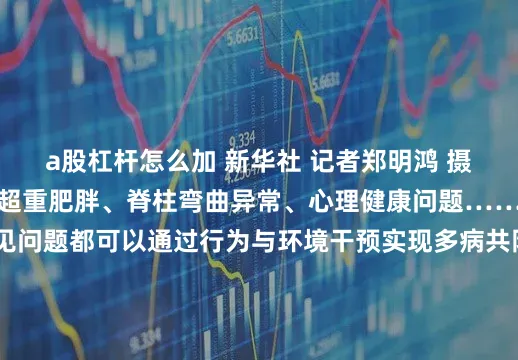a股杠杆怎么加 新华社 记者郑明鸿 摄其实不光是视力问题超重肥胖、脊柱弯曲异常、心理健康问题……这些学生群体的常见问题都可以通过行为与环境干预实现多病共防所以让我们一起走到室外在运动中舒缓身心、强健身体共同努力吧记者：郑明鸿