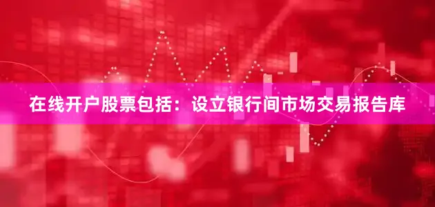 在线开户股票包括：设立银行间市场交易报告库