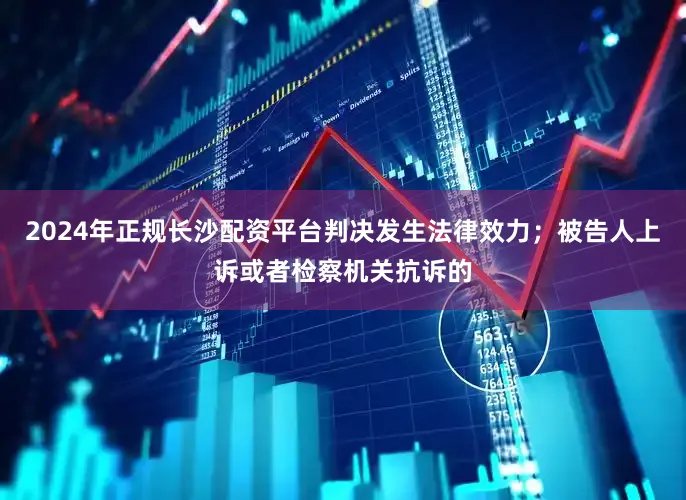 2024年正规长沙配资平台判决发生法律效力；被告人上诉或者检察机关抗诉的