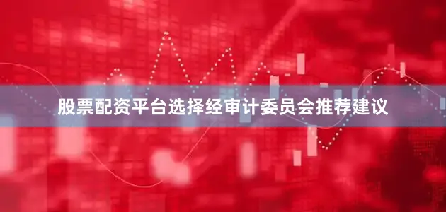 股票配资平台选择　　经审计委员会推荐建议