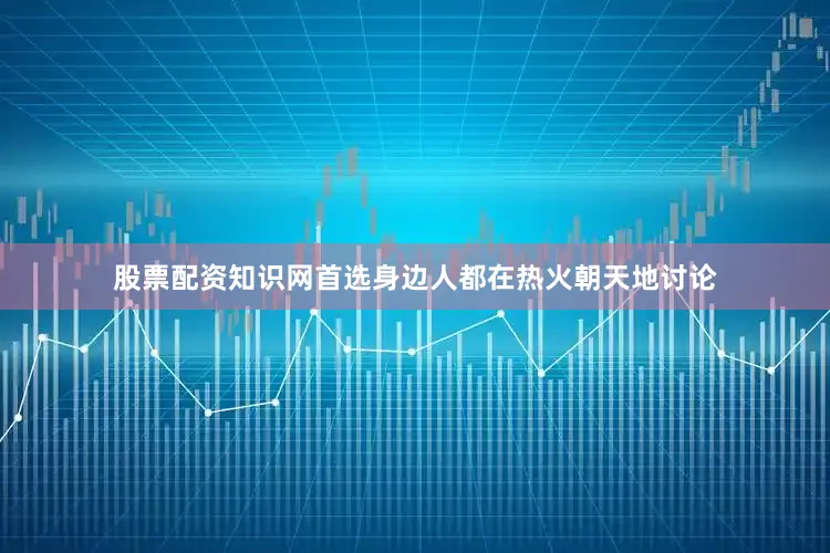 股票配资知识网首选身边人都在热火朝天地讨论