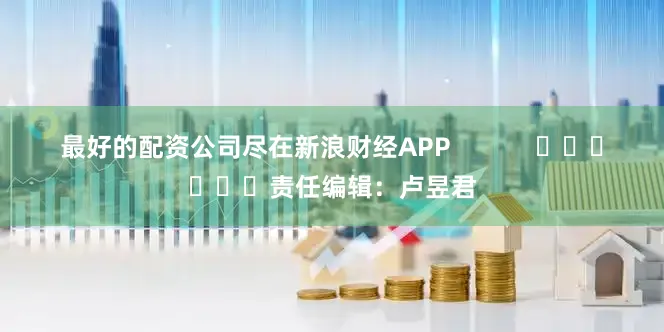 最好的配资公司尽在新浪财经APP            						责任编辑：卢昱君
