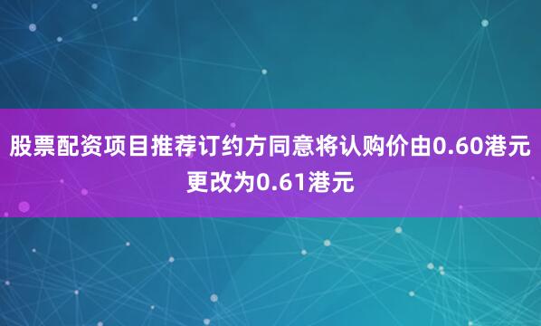 股票配资项目推荐订约方同意将认购价由0.60港元更改为0.61港元