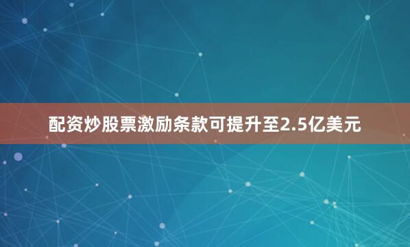 配资炒股票激励条款可提升至2.5亿美元