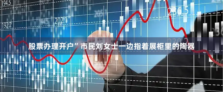 股票办理开户”市民刘女士一边指着展柜里的陶器