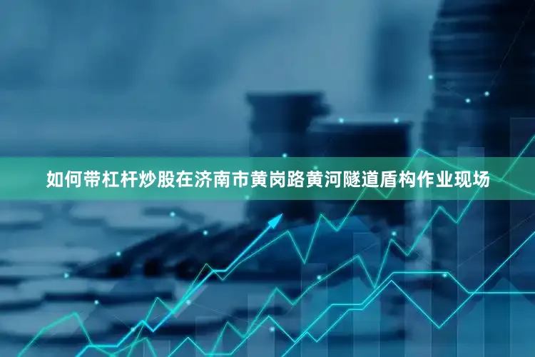 如何带杠杆炒股在济南市黄岗路黄河隧道盾构作业现场