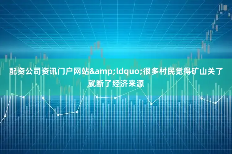 配资公司资讯门户网站&ldquo;很多村民觉得矿山关了就断了经济来源