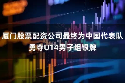 厦门股票配资公司最终为中国代表队勇夺U14男子组银牌